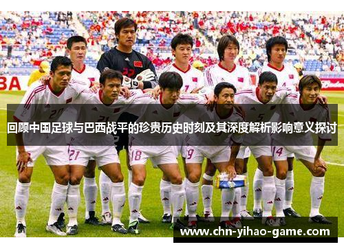 回顾中国足球与巴西战平的珍贵历史时刻及其深度解析影响意义探讨