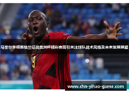 马奎尔率领英格兰征战美洲杯精彩表现引关注球队战术风格及未来发展展望 马奎尔率领英格兰征战美洲杯精彩表现引关注球队战术风格及未来发展展望