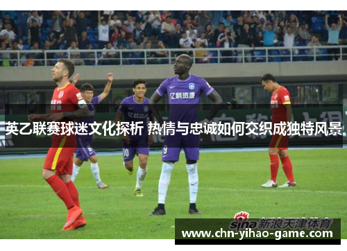 英乙联赛球迷文化探析 热情与忠诚如何交织成独特风景 英乙联赛球迷文化探析 热情与忠诚如何交织成独特风景