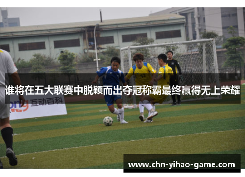 谁将在五大联赛中脱颖而出夺冠称霸最终赢得无上荣耀 谁将在五大联赛中脱颖而出夺冠称霸最终赢得无上荣耀